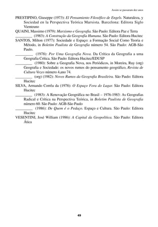 PRESTIPINO, Giuseppe (1973): El Pensamiento Filosófico de Engels. Naturaleza, y
Sociedad en la Perspectiva Teórica Marxista. Barcelona: Editora Siglo
Vienteuno
QUAINI, Massimo (1979): Marxismo e Geografia. São Paulo: Editora Paz e Terra
_________ (1983): A Construção da Geografia Humana. São Paulo: Editora Hucitec
SANTOS, Milton (1977): Sociedade e Espaço: a Formação Social Como Teoria e
Método, in Boletim Paulista de Geografia número 54. São Paulo: AGB-São
Paulo.
_________ (1978): Por Uma Geografia Nova. Da Crítica da Geografia a uma
Geografia Crítica. São Paulo: Editora Hucitec/EDUSP
_________ (1980): Sobre a Geografia Nova, nos Periódicos, in Moreira, Ruy (org)
Geografia e Sociedade: os novos rumos do pensamento geográfico, Revista de
Cultura Vozes número 4,ano 74.
_________ (org) (1982): Novos Rumos da Geografia Brasileira. São Paulo: Editora
Hucitec
SILVA, Armando Corrêa da (1978): O Espaço Fora do Lugar. São Paulo: Editora
Hucitec
_________ (1983): A Renovação Geográfica no Brasil – 1976-1983: As Geografias
Radical e Crítica na Perspectiva Teórica, in Boletim Paulista de Geografia
número 60. São Paulo: AGB-São Paulo
_________ (1986): De Quem é o Pedaço. Espaço e Cultura. São Paulo: Editora
Hucitec
VESENTINI, José William (1986): A Capital da Geopolítica. São Paulo: Editora
Ática
49
Assim se passaram dez anos
 