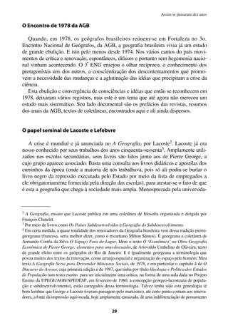 O Encontro de 1978 da AGB
Quando, em 1978, os geógrafos brasileiros reúnem-se em Fortaleza no 3o.
Encontro Nacional de Geógrafos, da AGB, a geografia brasileira vivia já um estado
de grande ebulição. E isto pelo menos desde 1974. Nos vários cantos do país movi-
mentos de crítica e renovação, espontâneos, difusos e portanto sem hegemonia nacio-
nal vinham acontecendo. O 3º ENG ensejou o olhar recíproco, o conhecimento dos
protagonistas uns dos outros, a conscientização dos descontentamentos que promo-
vem a necessidade das mudanças e a aglutinação das idéias que precipitam a crise da
ciência.
Esta ebulição e convergência de consciências e idéias que então se reconhecem em
1978, deixaram vários registros, mas este é um tema que até agora não mereceu um
estudo mais sistemático. Seu lado documental são os prefácios das revistas, resumos
dos anais da AGB, textos de coletâneas, encontrados aqui e ali ainda dispersos.
O papel seminal de Lacoste e Lefebvre
A crise é mundial e já anunciada no A Geografia, por Lacoste2. Lacoste já era
nosso conhecido por seus trabalhos dos anos cinquenta-sessenta3. Amplamente utili-
zados nas escolas secundárias, seus livros são lidos junto aos de Pierre George, a
cujo grupo aparece associado. Basta uma consulta aos livros didáticos e apostilas dos
cursinhos da época (onde a maioria de nós trabalhava, pois só ali podia-se burlar o
livro negro da repressão executada pelo Estado por meio da lista de empregados a
ele obrigatoriamente fornecida pela direção das escolas), para atestar-se o fato de que
é esta a geografia que chega à sociedade mais ampla. Menosprezada pela universida-
29
Assim se passaram dez anos
2 A Geografia, ensaio que Lacoste publica em uma coletânea de filosofia organizada e dirigida por
François Chatelet.
3 Por meio de livros como Os Países Subdesenvolvidos e Geografia do Subdesenvolvimento.
4 Em certa medida, a quase totalidade dos renovadores da Geografia brasileira vem dessa tradição pierre-
georgeana (francesa, seria melhor dizer, como o tricartiano Milton Santos). É georgeana a coletânea de
Armando Corrêa da Silva O Espaço Fora do Lugar. Idem o texto O ‘Econômico’ na Obra Geografia
Econômica de Pierre George: elementos para uma discussão, de Ariovaldo Umbelino de Oliveira, texto
de grande efeito entre os geógrafos do Rio de Janeiro. E é igualmente georgeana a terminologia que
povoa muitos dos textos da renovação, como arranjo espacial e organização do espaço pelo homem. Meu
texto A Geografia Serve para Desvendar Máscaras Sociais, de 1978, e em particular o capítulo 4 de O
Discurso do Avesso, cuja primeira edição é de 1987, que tinha por título Ideologia e Política dos Estudos
de População (um texto escrito para ser inicialmente uma crítica, na forma de uma aula dada no Projeto
Ensino da UPEGE/AGB/APEOESP, em fevereiro de 1980, à concepção georgeo-lacosteana de popula-
ção e subdesenvolvimento), estão carregados dessa terminologia. Talvez tenha sido esta genealogia (é
bom lembrar que George e Lacoste tiveram passagem pelo marxismo), até certo ponto comum aos renova-
dores, a fonte da impressão equivocada, hoje amplamente enraizada, de uma indiferenciação de pensamento
 