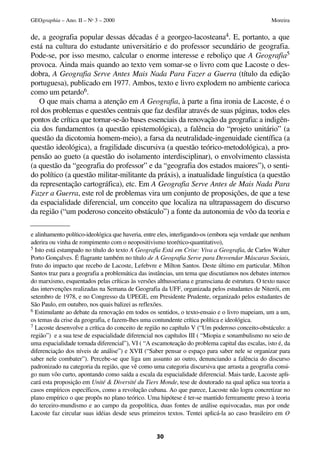 de, a geografia popular dessas décadas é a georgeo-lacosteana4. E, portanto, a que
está na cultura do estudante universitário e do professor secundário de geografia.
Pode-se, por isso mesmo, calcular o enorme interesse e reboliço que A Geografia5
provoca. Ainda mais quando ao texto vem somar-se o livro com que Lacoste o des-
dobra, A Geografia Serve Antes Mais Nada Para Fazer a Guerra (título da edição
portuguesa), publicado em 1977. Ambos, texto e livro explodem no ambiente carioca
como um petardo6.
O que mais chama a atenção em A Geografia, à parte a fina ironia de Lacoste, é o
rol dos problemas e questões centrais que faz desfilar através de suas páginas, todos eles
pontos de crítica que tornar-se-ão bases essenciais da renovação da geografia: a indigên-
cia dos fundamentos (a questão epistemológica), a falência do “projeto unitário” (a
questão da dicotomia homem-meio), a farsa da neutralidade-ingenuidade científica (a
questão ideológica), a fragilidade discursiva (a questão teórico-metodológica), a pro-
pensão ao gueto (a questão do isolamento interdisciplinar), o envolvimento classista
(a questão da “geografia do professor” e da “geografia dos estados maiores”), o senti-
do político (a questão militar-militante da práxis), a inatualidade linguística (a questão
da representação cartográfica), etc. Em A Geografia Serve Antes de Mais Nada Para
Fazer a Guerra, este rol de problemas vira um conjunto de proposições, de que a tese
da espacialidade diferencial, um conceito que localiza na ultrapassagem do discurso
da região (“um poderoso conceito obstáculo”) a fonte da autonomia de vôo da teoria e
30
GEOgraphia – Ano. II – No
3 – 2000 Moreira
e alinhamento político-ideológica que haveria, entre eles, interligando-os (embora seja verdade que nenhum
aderira ou vinha de rompimento com o neopositivismo teorético-quantitativo),
5 Isto está estampado no título do texto A Geografia Está em Crise: Viva a Geografia, de Carlos Walter
Porto Gonçalves. É flagrante também no título de A Geografia Serve para Desvendar Máscaras Sociais,
fruto do impacto que recebo de Lacoste, Lefebvre e Milton Santos. Deste último em particular. Milton
Santos traz para a geografia a problemática das instâncias, um tema que discutíamos nos debates internos
do marxismo, esquentados pelas críticas às versões althusseriana e gramsciana de estrutura. O texto nasce
das intervenções realizadas na Semana de Geografia da UFF, organizada pelos estudantes de Niterói, em
setembro de 1978, e no Congresso da UPEGE, em Presidente Prudente, organizado pelos estudantes de
São Paulo, em outubro, nos quais balizei as reflexões.
6 Estimulante ao debate da renovação em todos os sentidos, o texto-ensaio e o livro mapeiam, um a um,
os temas da crise da geografia, e fazem-lhes uma contundente crítica política e ideológica.
7 Lacoste desenvolve a crítica do conceito de região no capítulo V (“Um poderoso conceito-obstáculo: a
região”) e a sua tese de espacialidade diferencial nos capítulos III ( “Miopia e sonambulismo no seio de
uma espacialidade tornada diferencial”), VI ( “A escamoteação do problema capital das escalas, isto é, da
diferenciação dos níveis de análise”) e XVII (“Saber pensar o espaço para saber nele se organizar para
saber nele combater”). Percebe-se que liga um assunto ao outro, denunciando a falência do discurso
padronizado na categoria da região, que vê como uma categoria discursiva que arrasta a geografia consi-
go num vôo curto, apontando como saída a escala da espacialidade diferencial. Mais tarde, Lacoste apli-
cará esta proposição em Unité & Diversité du Tiers Monde, tese de doutorado na qual aplica sua teoria a
casos empíricos específicos, como a revolução cubana. Ao que parece, Lacoste não logra concretizar no
plano empírico o que propôs no plano teórico. Uma hipótese é ter-se mantido ferreamente preso à teoria
do terceiro-mundismo e ao campo da geopolítica, duas fontes de análise equivocadas, mas por onde
Lacoste faz circular suas idéias desde seus primeiros textos. Tentei aplicá-la ao caso brasileiro em O
 