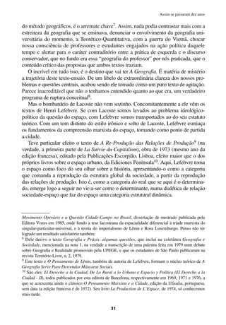 do método geográficos, é o arremate chave7. Assim, nada podia contrastar mais com a
estreiteza da geografia que se ensinava, denunciar o envolvimento da geografia uni-
versitária do momento, a Teorético-Quantitativa, com a guerra do Vietnã, chocar
nossa consciência de professores e estudantes engajados na ação política daquele
tempo e alertar para o caráter contraditório entre a prática de esquerda e o discurso
conservador, que no fundo era essa “geografia do professor” por nós praticada, que o
conteúdo crítico das propostas que ambos textos traziam.
O incrível em tudo isso, é o destino que vai ter A Geografia. É matéria de mistério
a trajetória deste texto-ensaio. De um libelo de extraordinária clareza dos nossos pro-
blemas e questões centrais, acabou sendo ele tomado como um puro texto de agitação.
Parece inacreditável que não o tenhamos entendido quanto ao que era, um verdadeiro
programa de ruptura conceitual8.
Mas o bombardeio de Lacoste não vem sozinho. Concomitantemente a ele vêm os
textos de Henri Lefebvre. Se com Lacoste somos levados ao problema ideológico-
político da questão do espaço, com Lefebvre somos transportados ao do seu estatuto
teórico. Com um tom distinto do estilo irônico e solto de Lacoste, Lefebvre esmiuça
os fundamentos da compreensão marxista do espaço, tomando como ponto de partida
a cidade.
Teve particular efeito o texto de A Re-Produção das Relações de Produção9 (na
verdade, a primeira parte de La Survie du Capitalism), obra de 1973 (mesmo ano da
edição francesa), editado pela Publicações Escorpião, Lisboa, efeito maior que o dos
próprios livros sobre o espaço urbano, da Ediciones Península10. Aqui, Lefebvre toma
o espaço como foco do seu olhar sobre a história, apresentando-o como a categoria
que comanda a reprodução da estrutura global da sociedade, a partir da reprodução
das relações de produção. Isto é, como a categoria do real que se aqui é o determina-
do, emerge logo a seguir no vir-a-ser como o determinante, numa dialética de relação
sociedade-espaço que faz do espaço uma categoria estrutural dinâmica.
31
Assim se passaram dez anos
Movimento Operário e a Questão Cidade-Campo no Brasil, dissertação de mestrado publicada pela
Editora Vozes em 1985, onde fundo a tese lacosteana da espacialidade diferencial à tríade marxista do
singular-particular-universal, e à teoria do imperialismo de Lênin e Rosa Luxemburgo. Penso não ter
logrado um resultado satisfatório também.
8 Dele derivo o texto Geografia e Práxis: algumas questões, que incluí na coletânea Geografia e
Sociedade, mencionada na nota 1, na verdade a transcrição de uma palestra feita em 1979 num debate
sobre Geografia e Realidade promovido pela UPEGE, e que os estudantes de São Paulo publicaram na
revista Território Livre, n. 2, 1979.
9 Este texto e O Pensamento de Lênin, também de autoria de Lefebvre, formam o núcleo teórico de A
Geografia Serve Para Desvendar Máscaras Sociais.
10 São eles: El Derecho a la Ciudad, De Lo Rural a lo Urbano e Espacio y Política (El Derecho a la
Ciudad - II), todos publicados por esta editora de Barcelona, respectivamente em 1969, 1971 e 1976, a
que se acrescenta ainda o clássico O Pensamento Marxista e a Cidade, edição da Ulisséia, portuguesa,
sem data (a edição francesa é de 1972). Seu livro La Production de L’Espace, de 1974, só conhecemos
mais tarde.
 