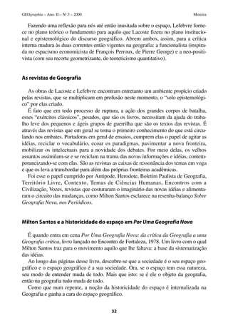 Fazendo uma reflexão para nós até então inusitada sobre o espaço, Lefebvre forne-
ce no plano teórico o fundamento para aquilo que Lacoste fizera no plano institucio-
nal e epistemológico do discurso geográfico. Abrem ambos, assim, para a crítica
interna madura às duas correntes então vigentes na geografia: a funcionalista (inspira-
da no espacismo economicista de François Perroux, de Pierre George) e a neo-positi-
vista (com seu recorte geometrizante, do teoreticismo quantitativo).
As revistas de Geografia
As obras de Lacoste e Lefebvre encontram entretanto um ambiente propício criado
pelas revistas, que se multiplicam em profusão neste momento, o “solo epistemológi-
co” por elas criado.
É fato que em todo processo de ruptura, a ação dos grandes corpos de batalha,
esses “exércitos clássicos”, pesados, que são os livros, necessitam da ajuda do traba-
lho leve dos pequenos e ágeis grupos de guerrilha que são os textos das revistas. É
através das revistas que em geral se toma o primeiro conhecimento do que está circu-
lando nos embates. Portadoras em geral de ensaios, cumprem elas o papel de agitar as
idéias, reciclar o vocabulário, ecoar os paradigmas, pavimentar a nova fronteira,
mobilizar os intelectuais para a novidade dos debates. Por meio delas, os velhos
assuntos assimilam-se e se reciclam na trama das novas informações e idéias, contem-
poraneizando-se com elas. São as revistas as caixas de ressonância dos temas em voga
e que os leva a transbordar para além das próprias fronteiras acadêmicas.
Foi esse o papel cumprido por Antipode, Herodote, Boletim Paulista de Geografia,
Território Livre, Contexto, Temas de Ciências Humanas, Encontros com a
Civilização, Vozes, revistas que costuraram o imaginário das novas idéias e alimenta-
ram o circuito das mudanças, como Milton Santos esclarece na resenha-balanço Sobre
Geografia Nova, nos Periódicos.
Milton Santos e a historicidade do espaço em Por Uma Geografia Nova
É quando entra em cena Por Uma Geografia Nova: da crítica da Geografia a uma
Geografia crítica, livro lançado no Encontro de Fortaleza, 1978. Um livro com o qual
Milton Santos traz para o movimento aquilo que lhe faltava: a base da sistematização
das idéias.
Ao longo das páginas desse livro, descobre-se que a sociedade é o seu espaço geo-
gráfico e o espaço geográfico é a sua sociedade. Ora, se o espaço tem essa natureza,
seu modo de entender muda de todo. Mais que isto: se é ele o objeto da geografia,
então na geografia tudo muda de todo.
Como que num repente, a noção da historicidade do espaço é internalizada na
Geografia e ganha a cara do espaço geográfico.
32
GEOgraphia – Ano. II – No
3 – 2000 Moreira
 