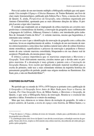 Prova tal caráter de um movimento múltiplo a bibliografia múltipla que está apare-
cendo. Um exemplo é Espaço e Ciências Humanas, de Tonino Bettanini, um livro de
claro matiz fenomenológico, publicado pela Editora Paz e Terra, a mesma dos livros
de Quaini. E, ainda, Perspectivas da Geografia, uma coletânea organizada por
Antonio Christofolleti, apontando para as mais diferentes direções de idéias. O pró-
prio Lacoste a rigor não é marxista.
É verdade que respirando um ar impregnado da crítica marxista aos coveiros neo-
positivistas e estruturalistas da história, a renovação da geografia nasce tatibitateando
a linguagem de Lefebvre, Althusser, Gramsci e Lukács, este introduzido pelos traba-
lhos de Armando Corrêa da Silva12. A vertente marxista, mesmo que hegemônica, é
entretanto uma vertente.
O grave no caso é que a identificação da renovação da geografia com a crítica dos
marxistas, levou ao empobrecimento de ambos. A redução de um movimento de mui-
tos entrecruzamentos a uma única face (prática natural num saber de cultura historica-
mente monolítica), superficializou o processo da renovação e prejudicou o floresci-
mento de uma vertente marxista consolidada, bloqueando-a em sua chance real de
acontecer. Prejudicada, ela mesma pouco vinga.
É irônica a pouca importância que os marxistas emprestam a Marxismo e
Geografia. Texto efetivamente marxista, circulou menos que o devido entre os pró-
prios marxistas. E a desatenção é mais gritante e patente com a Construção da
Geografia Humana, livro escrito por Quaini utilizando material recolhido para a
escrita do primeiro, onde tece a mais estimulante releitura da trajetória histórica do
pensamento geográfico do período, pondo suas origens modernas no Iluminismo. Em
Kant, pois, e não em Humboldt-Ritter13.
O ROTEIRO DA RUPTURA
No período que se estende de 1974 a 1979 lançou-se portanto com a publicação de
A Geografia e A Geografia Serve Antes de Mais Nada para Fazer a Guerra, de
Lacoste, Por Uma Geografia Nova, de Milton Santos, e Marxismo e Geografia, de
Quaini, o que seria a bibliografia básica da renovação. Reuniu-se o essencial das
questões e idéias. Formulou-se o roteiro da mudança.
Mais que isso, elencou-se os temas chaves da recriação da geografia. Aí estão o
projeto unitário, de Lacoste, a teoria do espaço como história, de Milton Santos, e a
35
Assim se passaram dez anos
12 Veja De Quem é o Pedaço, coletânea de textos de Armando, voltados para a problemática do contato
da geografia com a filosofia.
13 A contribuição destes dois livros de Quaini é sem dúvida essencial para a refundição marxista da geo-
grafia. Nestes dois livros, respira-se efetivamente uma cultura marxista, desconhecida até então pela geo-
grafia e pelos geógrafos.
 