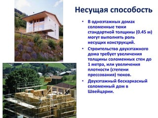 Несущая способость
 • В одноэтажных домах
   соломенные тюки
   стандартной толщины (0.45 м)
   могут выполнять роль
   несущих конструкций.
 • Строительство двухэтажного
   дома требует увеличения
   толщины соломенных стен до
   1 метра, или увеличения
   плотности (степени
   прессования) тюков.
 • Двухэтажный бескаркасный
   соломенный дом в
   Швейцарии.
 