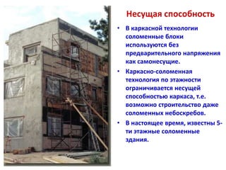 Несущая способность
• В каркасной технологии
  соломенные блоки
  используются без
  предварительного напряжения
  как самонесущие.
• Каркасно-соломенная
  технология по этажности
  ограничивается несущей
  способностью каркаса, т.е.
  возможно строительство даже
  соломенных небоскребов.
• В настоящее время, известны 5-
  ти этажные соломенные
  здания.
 