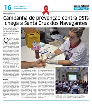 16

Diário Oficial
GUARUJÁ

quinta-feira

28 de novembro de 2013

conscientização

Campanha de prevenção contra DSTs
chega a Santa Cruz dos Navegantes
Fotos Josimar Frazão

Nesta quinta-feira, 28,
a equipe do Centro
de Testagem estará na
unidade de sáude do
bairro

O

Centro de Testagem, Aconselhamento, Prevenção
e Treinamento
(CTAPT) estará nesta quintafeira, 28, das 9h30 às 12 horas,
na Unidade Básica de Saúde
Santa Cruz dos Navegantes,
localizada na Rua Antônio
Pinto Rodrigues, s/n, realizando campanha junto aos
moradores. A ação antecede
a campanha Fique Sabendo,
que é uma mobilização de
alerta e prevenção às doenças
sexualmente transmissíveis
(DST)/Aids, desenvolvida por
meio da Secretaria de Saúde
de Guarujá.
Os pacientes poderão realizar testes rápidos de HIV e
sífilis, com resultados em 15
minutos. A equipe do CTAPT
contará com uma enfermeira
para os exames e um psicólogo
para informar os resultados.
Eles também tirarão dúvidas e
orientarão as pessoas. Insumos
de prevenção e panfletos explicativos serão distribuídos.

Palestra

Na última segunda-feira,
25, o CTAPT realizou palestra
sobre prevenção de Doenças
Sexualmente Transmissíveis
(DSTs) no Terminal de Granéis de Guarujá (TGG), além
de oferecer aos funcionários
do terminal o teste de HIV/
AIDS. Na ocasião, a equipe
abordou métodos preventivos
de doenças como gonorréia,
sífilis e herpes simples e genital.

A coordenadora de DST/
AIDS e Hepatites Virais, Márcia Helena Rodrigues, que
ministrou a palestra, explicou
o objetivo do evento. “Muitos
trabalhadores não têm tempo
para passar no médico, pois na
maioria das vezes passam horas trabalhando. Desta forma,
tentamos passar o máximo de
informações sobre a prevenção
de várias doenças”.
O CTAPT de Guarujá está
realizando essas palestras em
todo o Município em virtude
da campanha “Fique Sabendo”, que mobiliza o País de 25
de novembro a 1 de dezembro,
quando é celebrado o Dia
Mundial de Combate à Aids.
O TGG acionou o órgão

da Prefeitura para contemplar a 7ª edição da Semana
de Prevenção de Acidentes do
Trabalho (SIPAT), visando
alertar os trabalhadores com
esses assuntos. O presidente
da SIPAT 2013/2015, Cláudio
Augusto Borgonovi, comentou
que, além da preocupação
em relação a acidentes no
trabalho, a empresa procura
contribuir na prevenção de
DSTs. “Em geral, buscamos
passar as informações necessárias para nossos funcionários
e essa palestra é uma ótima
iniciativa para isso. A receptividade dos trabalhadores é
ótima quando observam que
a empresa se preocupa com a
saúde deles”.

A equipe do Centro de Testagem, Aconselhamento, Prevenção e
Treinamento da Prefeitura realizou testes e proferiu palestra para
funcionários do Terminal de Granéis de Guarujá, na segunda-feira

 