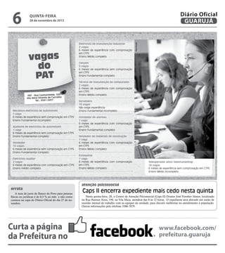 28 de novembro de 2013

vagas
do
PAT
PAT - Rua Cunhambebe, 500
Vila Alice/Vicente de Carvalho
Tel.: 3341-3431

Mecânico eletricista de automóveis
1 vaga
6 meses de experiência sem comprovação em CTPS
Ensino Fundamental incompleto
Ajudante de eletricista de automóveis
1 vaga
6 meses de experiência sem comprovação em CTPS
Ensino Fundamental completo
Vendedor
15 vagas
6 meses de experiência sem comprovação em CTPS
Ensino Fundamental completo
Eletricista auxiliar
2 vagas
6 meses de experiência com comprovação em CTPS
Ensino médio completo

errata
A taxa de juros do Banco do Povo para pessoas
físicas ou jurídicas é de 0,5 % ao mês e não como
constou na capa do Diário Oficial do dia 27 de novembro.

Curta a página
da Prefeitura no

Eletricista de manutenção industrial
2 vagas
6 meses de experiência com comprovação
em CTPS
Ensino Médio completo

Reprodução
Reprodução

6

Diário Oficial
GUARUJÁ

quinta-feira

Garçom
5 vagas
6 meses de experiência sem comprovação
em CTPS
Ensino fundamental completo
Técnico de manutenção de computador
2 vagas
6 meses de experiência com comprovação
em CTPS
Ensino Médio completo
Sorveteiro
10 vagas
Não exige experiência
Ensino Fundamental incompleto
Instalador de alarmes
1 vaga
6 meses de experiência com comprovação
em CTPS
Ensino Fundamental completo
Vendedor de materiais de construção
1 vaga
6 meses de experiência com comprovação
em CTPS
Ensino Médio completo
Estoquista
1 vaga
6 meses de experiência com comprovação
em CTPS
Ensino Médio completo

Teleoperador ativo (telemarketing)
18 vagas
6 meses de experiência sem comprovação em CTPS
Ensino Médio incompleto

atenção psicossocial

Caps II encerra expediente mais cedo nesta quinta
Nesta quinta-feira, 28, o Centro de Atenção Psicossocial (Caps II) Doutor José Forsther Júnior, localizado
na Rua Buenos Aires, 194, na Vila Maia, atenderá das 8 às 12 horas. O expediente será alterado em razão de
reunião mensal de trabalho com as equipes da unidade, para discutir melhorias no atendimento à população.
Outras informações pelo telefone 3386-7079.

www.facebook.com/
prefeitura.guaruja

 