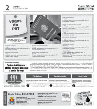 •Cardápiossujeitosaalterações
vagas
do
PAT
Atendendo ao plano de redução de custos na máquina pública, estabelecido pelo Decreto 11.313/2015, a Prefeitura
de Guarujá transferiu o atendimento do Centro de Cidadania I para o mesmo local onde funciona a Escola de Governo e
Gestão Pública, que fica na Rua Washington, 227, no Centro.
Como o novo endereço fica a menos de uma quadra do antigo, os munícipes não terão dificuldade para localizar o ser-
viço. A mudança da estrutura física será realizada na segunda-feira, 30, sem prejuízo ao expediente. O telefone do órgão
continuará o mesmo: 3358-2466.
Centro de Cidadania I
atende em novo endereço
a partir de terça
escola de governo
Auxiliar de compras
1 vaga
6 meses de experiência com comprovação na CTPS
Ensino Médio completo
Auxiliar de contabilidade
1 vaga
6 meses de experiência com comprovação na CTPS
Cursando Ensino Superior
PAT - Rua Cunhambebe, 500
Vila Alice/Vicente de Carvalho
Tel.: 3341-3431
Vila Baiana Santo Antônio Bom Prato
Almôndegas de carne, macarrão alho e óleo,
beterraba ralada, doce de leite e suco de jabuticaba
Carne em cubos com legumes, acelga com cenouras,
maçã e suco de morango
Kibe, purê de batata doce, salada mista simples
(acelga com repolho roxo), maçã e suco de frutas
vermelhas
Restaurante Alimenta Cidadão –Tibério Birolini
(Rua Colômbia s/n -Vila Baiana)
Restaurante Santo Antônio
(Alameda dasVioletas, 330 - Santo Antônio)
Restaurante Bom Prato
(Av. Áurea Gonzalez de Conde, 47 - Jd. Progresso)
Restaurantes populares
CARDÁPIO DE SEGUNDA-FEIRA
Auxiliar de contas a receber
1 vaga
6 meses de experiência com comprovação na CTPS
Cursando Ensino Superior
Encarregado de faturamento
1 vaga
6 meses de experiência com comprovação na CTPS
Cursando Ensino Superior
Líder de manutenção
2 vagas
6 meses de experiência com comprovação na CTPS
Ensino Médio completo
Auxiliar de departamento pessoal
1 vaga
6 meses de experiência com comprovação na CTPS
Cursando Ensino Superior
Comprador
1 vaga
6 meses de experiência com comprovação na CTPS
Ensino Médio completo
Encarregada de recepção
1 vaga
6 meses de experiência com comprovação na CTPS
Ensino Médio completo
Consultor de vendas
10 vagas
6 meses de experiência sem comprovação na CTPS
Ensino Médio completo
*OBSERVAÇÃO:
O posto ficará fechado na segunda-feira, 30
Motivo: Mudança de local.
Na terça-feira, 1º de dezembro, o serviço volta a funcionar
no horário normal.
Reprodução
SÁBADO
28 de novembro de 2015
2 GUARUJÁ
Diário Oficialexpediente
O noticiário relativo às
atividades da Câmara
Municipal, bem como a
produção e edição de
seus atos oficiais, são de
responsabilidade exclusiva
do Poder Legislativo.
GABINETE DA PREFEITA
Avenida Santos Dumont, 800 • PABX 3308.7000
Bairro Santo Antônio • CEP 11432-502
site: www.guaruja.sp.gov.br
DIÁRIO OFICIAL 3308.7470
e-mail: diario@guaruja.sp.gov.br
| Diretora e editora • Wanda Fernandes • Mtb. 27.855
| Projeto gráfico • Diego Rubido
| Diagramação • Diego Rubido e Diego Andrade
Noticiário produzido a partir de material da
Assessoria de Imprensa da Prefeitura de Guarujá
| Impressão: Gráfica Diário do Litoral
| Tiragem: 10 mil exemplares
GUARUJÁDiário Oficial
Unidade Fiscal
do Município R$ 2,53
DOE VIDA
DOE SANGUE
Colabore
com o Banco
de Sangue
do Hospital
Santo Amaro
 