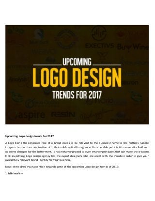 Upcoming Logo design trends for 2017
A Logo being the corporate face of a brand needs to be relevant to the business theme to the farthest. Simple
image or text, or the combination of both should say it all in a glance. Considerable point is, it is a versatile field and
observes changes for the betterment. It has metamorphosed to even smarter principles that can make the creation
look stupefying. Logo design agency has the expert designers who are adept with the trends in order to give your
awesomely relevant brand identity for your business.
Now let me draw your attention towards some of the upcoming Logo design trends of 2017:
1. Minimalism
 