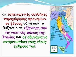 Οι  ταπεινωτικές συνθήκες παραχώρησης προνομίων σε ξένους  οδήγησαν το Βυζάντιο σε  εξάρτηση από τις ναυτικές πόλεις της Ιταλίας  και  σε αδυναμία να αντιμετωπίσει τους νέους εχθρούς του . 