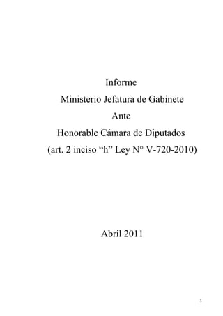 Informe
   Ministerio Jefatura de Gabinete
               Ante
  Honorable Cámara de Diputados
(art. 2 inciso “h” Ley N° V-720-2010)




             Abril 2011




                                        1
 