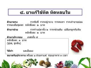 ๔ .  ยาแก้ไข้หัด หัดหลบใน ตัวยาตรง   รากชิงชี่  รากหญ้านาง  รากคนทา  รากเท้ายายม่อม  รากมะเดื่อชุมพร หนักสิ่งละ  ๒  บาท ตัวยาช่วย   รากก้างปลาทั้ง ๒  รากกล้วยตีบ  เปลือกลูกทับทิม หนักสิ่งละ  ๒  บาท ตัวยาประกอบ   เกสรทั้ง ๕  หนักสิ่งละ  ๑  บาท ( ชูรส ,  ชูกลิ่น ) วิธีทำ   บดเป็นผง ขนาดรับประทาน  ครั้งละ ๑ ถ้วยกาแฟ  ก่อนอาหาร ๓ เวลา สรรพคุณ   แก้ไข้หัด  หัดหลบใน  ใช้น้ำรากผักชีต้ม  เป็นกระสาย  กินและชะโลม 