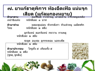 ๗ .  ยาแก้ธาตุพิการ ท้องอืดเฟ้อ แน่นจุกเสียด  ( แก้ลมกองหยาบ ) ตัวยาตรง   ดอกดีปลี  รากช้าพลู  เถาสะค้าน  รากเจตมูลเพลิง  เหง้าขิงแห้ง หนักสิ่งละ  ๑  บาท ตัวยาช่วย   ผลมะตูมอ่อน  หัวกกลังกา  หัวแห้วหมู  เมล็ดพริกไทย หนักสิ่งละ  ๒  สลึง   ลูกจันทน์  ดอกจันทน์  กระวาน  กานพลู หนักสิ่งละ  ๒  สลึง   ชะลูด  อบเชย  ลูกกระดอม  บอระเพ็ด หนักสิ่งละ  ๒  สลึง ตัวยาประกอบ   โกฐทั้ง ๕  เทียนทั้ง ๕ หนักสิ่งละ  ๒  สลึง ( ชูรส ,  ชูกลิ่น ) วิธีทำ   บดเป็นผง  เอาน้ำใบกระเพราแดงต้มเป็นกระสายยา ขนาดรับประทาน  ครั้งละ ๑ – ๒ ช้อนกาแฟ  ก่อนอาหาร ๓ เวลา  หรือเมื่อมีอาการ สรรพคุณ   บำรุงธาตุ  แก้ธาตุพิการ  อาหารไม่ย่อย  ท้องขึ้นอืดเฟ้อ  จุกเสียด 