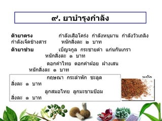 ๙ .  ยาบำรุงกำลัง ตัวยาตรง   กำลังเสือโคร่ง  กำลังหนุมาน  กำลังวัวเถลิง  กำลังเจ็ดช้างสาร  หนักสิ่งละ  ๒  บาท ตัวยาช่วย   เบ็ญจกูล  กระชายดำ  แก่นกันเกรา  หนักสิ่งละ  ๑  บาท   ดอกคำไทย  ดอกคำฝอย  ฝางเสน  หนักสิ่งละ  ๑  บาท   กฤษณา  กระลำพัก  ชะลูด  หนักสิ่งละ  ๑  บาท   ลูกสมอไทย  ลูกมะขามป้อม  หนักสิ่งละ  ๑  บาท วิธีทำ   บดเป็นผง  เอาน้ำผึ้งเป็นกระสาย  ปั้นเม็ดขนาดลูกมะแว้ง ขนาดรับประทาน  ครั้งละ ๓ – ๕  เม็ดก่อนอาหารเช้า – เย็น  สรรพคุณ   บำรุงกำลัง  บำรุงร่างกาย  บำรุงโลหิต 