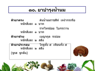 ๑๐ .  ยาบำรุงน้ำนม ตัวยาตรง   ต้นน้ำนมราชสีห์  เหง้ากระทือ หนักสิ่งละ  ๑  บาท   รากไทรย้อย  ใบกระวาน หนักสิ่งละ  ๑  บาท ตัวยาช่วย   เบญจกูล  ระย่อม หนักสิ่งละ  ๒  สลึง ตัวยาประกอบ   โกฐทั้ง ๕  เทียนทั้ง ๕ หนักสิ่งละ  ๒  สลึง ( ชูรส  ชูกลิ่น ) วิธีทำ   บดเป็นผง  เอาน้ำสุกเป็นกระสายยา ขนาดรับประทาน  กินครั้งละ ๑ – ๒ ช้อนกาแฟ  ก่อนอาหาร ๓ เวลา สรรพคุณ   บำรุงน้ำนม  ขับน้ำนม  ให้น้ำนมมาดี 