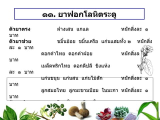 ๑๑ .  ยาฟอกโลหิตระดู ตัวยาตรง   ฝางเสน  แกแล หนักสิ่งละ  ๑  บาท ตัวยาช่วย   ขมิ้นอ้อย  ขมิ้นเครือ  แก่นแสมทั้ง ๒ หนักสิ่งละ  ๑  บาท ดอกคำไทย  ดอกคำฝอย หนักสิ่งละ  ๑  บาท เมล็ดพริกไทย  ดอกดีปลี  ขิงแห้ง หนักสิ่งละ  ๑  บาท แก่นขนุน  แก่นสน  แก่นไม้สัก หนักสิ่งละ  ๑  บาท ลูกสมอไทย  ลูกมะขามป้อม  ใบมะกา หนักสิ่งละ  ๑  บาท ตัวยาประกอบ   โกฐทั้ง ๕  เทียนทั้ง ๕  หนักสิ่งละ  ๒  สลึง ( ชูรส  ชูกลิ่น ) วิธีทำ   เติมน้ำให้ท่วมยา  ต้มให้เดือดนาน ๑๕ – ๒๐ นาที  รินเอาน้ำดื่ม ขนาดรับประทาน  ครั้งละ ๑ / ๒ – ๑ ถ้วยกาแฟ  ก่อนอาหารเช้า - เย็น  ( ถ้าถ่ายมากให้ลดจำนวนที่ดื่ม ) สรรพคุณ   ฟอกโลหิตระดู  ขับโลหิตระดูที่เน่าเสีย  ขับน้ำคาวปลา 