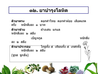 ๑๒ .  ยาบำรุงโลหิต ตัวยาตรง   ดอกคำไทย  ดอกคำฝอย  เลือดแรด  ครั่ง หนักสิ่งละ  ๑  บาท ตัวยาช่วย   ฝางเสน  แกแล  หนักสิ่งละ  ๒  สลึง เบ็ญจกูล หนักสิ่งละ  ๒  สลึง ตัวยาประกอบ   โกฐทั้ง ๕  เทียนทั้ง ๕  เกสรทั้ง ๕ หนักสิ่งละ  ๒  สลึง ( ชูรส  ชูกลิ่น ) วิธีทำ   บดเป็นผง  ใช้น้ำผึ้งเป็นกระสายยา  ปั้นเม็ดเท่าลูกมะแว้ง ขนาดรับประทาน  ครั้งละ ๓ – ๕ เม็ด  ก่อนอาหารเช้า – เย็น  สรรพคุณ   บำรุงโลหิต  บำรุงร่างกาย  ทำให้ร่างกายแข็งแรง  ฯลฯ 