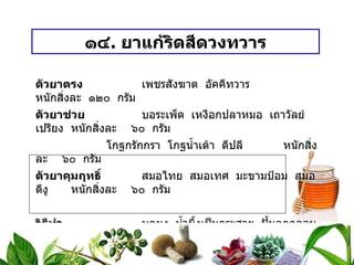 ๑๔ .  ยาแก้ริดสีดวงทวาร ตัวยาตรง   เพชรสังฆาต  อัคคีทวาร หนักสิ่งละ  ๑๒๐  กรัม ตัวยาช่วย   บอระเพ็ด  เหงือกปลาหมอ  เถาวัลย์เปรียง หนักสิ่งละ  ๖๐  กรัม โกฐกรักกรา  โกฐน้ำเต้า  ดีปลี หนักสิ่งละ  ๖๐  กรัม ตัวยาคุมฤทธิ์   สมอไทย  สมอเทศ  มะขามป้อม  สมอดีงู หนักสิ่งละ  ๖๐  กรัม วิธีทำ   บดผง  น้ำผึ้งเป็นกระสาย  ปั้นลูกกลอนขนาดเม็ดมะแว้ง ขนาดรับประทาน  ครั้งละ ๕ – ๗ เม็ด  ก่อนอาหาร เช้า – เย็น  สรรพคุณ   แก้ริดสีดวงทวาร 