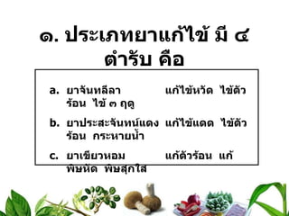 ๑ .  ประเภทยาแก้ไข้ มี ๔ ตำรับ คือ ยาจันทลีลา แก้ไข้หวัด  ไข้ตัวร้อน  ไข้ ๓ ฤดู ยาประสะจันทน์แดง แก้ไข้แดด  ไข้ตัวร้อน  กระหายน้ำ ยาเขียวหอม แก้ตัวร้อน  แก้พิษหัด  พิษสุกใส ยามหานิลแท่งทอง แก้ไข้ออกหัด  เหือด  สุกใส 
