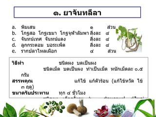 ๑ .  ยาจันทลีลา พิมเสน ๑  ส่วน โกฐสอ  โกฐเขมา  โกฐจุฬาลัมพา สิ่งละ ๔  ส่วน จันทน์เทศ  จันทน์แดง สิ่งละ ๔  ส่วน ลูกกระดอม  บอระเพ็ด สิ่งละ ๔  ส่วน รากปลาไหลเผือก ๔  ส่วน วิธีทำ   ชนิดผง  บดเป็นผง ชนิดเม็ด  บดเป็นผง  ทำเป็นเม็ด  หนักเม็ดละ ๐ . ๕ กรัม สรรพคุณ   แก้ไข้  แก้ตัวร้อน  ( แก้ไข้หวัด  ไข้ ๓ ฤดู ) ขนาดรับประทาน  ทุก ๔ ชั่วโมง ชนิดผง  เด็กครั้งละ ๑ / ๒ – ๑ ช้อนกาแฟ  ผู้ใหญ่  ครั้งละ ๑ – ๒ ช้อนกาแฟ ชนิดเม็ด เด็กครั้งละ ๑ – ๒ เม็ด   ผู้ใหญ่  ครั้งละ ๓ – ๔ เม็ด 