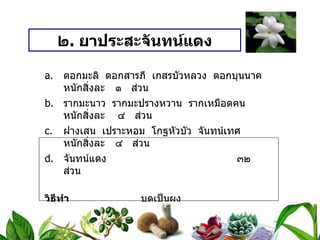 ๒ .  ยาประสะจันทน์แดง ดอกมะลิ  ดอกสารภี  เกสรบัวหลวง  ดอกบุนนาค หนักสิ่งละ   ๑  ส่วน รากมะนาว  รากมะปรางหวาน  รากเหมือดคน หนักสิ่งละ  ๔  ส่วน ฝางเสน  เปราะหอม  โกฐหัวบัว  จันทน์เทศ หนักสิ่งละ   ๔  ส่วน จันทน์แดง ๓๒  ส่วน วิธีทำ   บดเป็นผง สรรพคุณ   แก้ไข้ตัวร้อน  กระหายน้ำ  ละลายน้ำสุก  หรือน้ำดอกมะลิ ขนาดรับประทาน  ทุก ๓ ชั่วโมง เด็กครั้งละ  ๑ / ๒  ช้อนกาแฟ ผู้ใหญ่ครั้งละ  ๑  ช้อนกาแฟ 