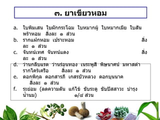 ๓ .  ยาเขียวหอม ใบพิมเสน  ใบผักกระโฉม  ใบหมากผู้  ใบหมากเมีย  ใบสันพร้าหอม สิ่งละ  ๑  ส่วน รากแฝกหอม  เปราะหอม สิ่งละ  ๑  ส่วน จันทน์เทศ  จันทน์แดง สิ่งละ  ๑  ส่วน ว่านกลีบแรด  ว่านร่อนทอง  เนระพูสี  พิษนาศน์  มหาสดำ  รากไคร้เครือ สิ่งละ  ๑  ส่วน ดอกพิกุล  ดอกสารภี  เกสรบัวหลวง  ดอกบุนนาค สิ่งละ  ๑  ส่วน ระย่อม  ( ลดความดัน  แก้ไข้  ขับระดู  ขับปัสสาวะ  บำรุงน้ำนม )   ๑ / ๔ ส่วน วิธีทำ   บดเป็นผง สรรพคุณ   แก้ตัวร้อน  ร้อนใน  กระหายน้ำ  ละลายน้ำสุกหรือน้ำดอกมะลิ แก้พิษหัด  พิษสุกใส ละลายน้ำรากผักชีต้มทั้งกินและชะโลม ขนาดรับประทาน  วันละ ๔ – ๕ ครั้ง เด็กครั้งละ ๑ / ๒ ช้อนกาแฟ  ผู้ใหญ่ครั้งละ ๑ ช้อนกาแฟ 