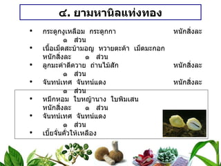 ๔ .  ยามหานิลแท่งทอง กระดูกงูเหลือม  กระดูกกา หนักสิ่งละ ๑  ส่วน เนื้อเม็ดสะบ้ามอญ  หวายตะค้า  เม็ดมะกอก หนักสิ่งละ ๑  ส่วน ลูกมะคำดีควาย  ถ่านไม้สัก หนักสิ่งละ ๑  ส่วน จันทน์เทศ  จันทน์แดง หนักสิ่งละ ๑  ส่วน หมึกหอม  ใบหญ้านาง  ใบพิมเสน หนักสิ่งละ ๑  ส่วน จันทน์เทศ  จันทน์แดง หนักสิ่งละ ๑  ส่วน เบี้ยจั่นคั่วให้เหลือง ๓  เบี้ย วิธีทำ   ตัวยา ๑ – ๓  สุมไฟ  ทั้งหมดเสมอภาค  บดผง  ปั้นเม็ด  ปิดทองคำเปลว หนักเม็ดละ ๐ . ๕ กรัม สรรพคุณ   แก้ไข้  กระหายน้ำ  แก้หัด  อีสุก  อีใส ขนาดรับประทาน  วันละ ๒ ครั้ง เด็กครั้งละ ๑ – ๒  เม็ด ผู้ใหญ่ครั้งละ ๓ – ๔  เม็ด 