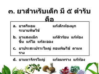 ๓ .  ยาสำหรับเด็ก มี ๕ ตำรับ คือ ยาตรีหอม แก้เด็กท้องผูก  ระบายพิษไข้ ยาแสงหมึก แก้ตัวร้อน  แก้ท้องขึ้น  แก้ไอ  แก้ละออง ยาประสะเปราะใหญ่ ถอนพิษไข้  ตานทราง ยามหาจักรใหญ่ แก้ลมทราง  แก้ท้องอืด  ท้องเฟ้อ ยาประสะกะเพรา แก้ท้องขึ้น  ท้องเฟ้อ  จุกเสียด 