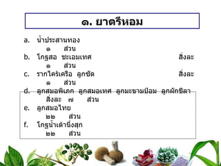 ๑ .  ยาตรีหอม น้ำประสานทอง ๑  ส่วน โกฐสอ  ชะเอมเทศ สิ่งละ ๑  ส่วน รากไคร้เครือ  ลูกซัด สิ่งละ ๑  ส่วน ลูกสมอพิเภก  ลูกสมอเทศ  ลูกมะขามป้อม  ลูกผักชีลา สิ่งละ ๗  ส่วน ลูกสมอไทย   ๒๒  ส่วน โกฐน้ำเต้านึ่งสุก   ๒๒  ส่วน วิธีทำ   บดเป็นผง  ทำเป็นเม็ด  หนักเม็ดละ ๐ . ๒ กรัม สรรพคุณ   แก้เด็กท้องผูก  ระบายพิษไข้ ขนาดรับประทาน  ก่อนอาหารเช้า เด็กอายุ ๑ – ๒ เดือน  ครั้งละ ๒ – ๓ เม็ด เด็กอายุ ๓ – ๕ เดือน  ครั้งละ ๔ – ๕ เม็ด เด็กอายุ ๖ – ๑๒ เดือน  ครั้งละ ๖ – ๘ เม็ด 