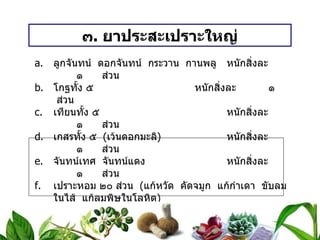 ๓ .  ยาประสะเปราะใหญ่ ลูกจันทน์  ดอกจันทน์  กระวาน  กานพลู หนักสิ่งละ   ๑  ส่วน โกฐทั้ง ๕ หนักสิ่งละ   ๑  ส่วน เทียนทั้ง ๕ หนักสิ่งละ   ๑  ส่วน เกสรทั้ง ๕  ( เว้นดอกมะลิ ) หนักสิ่งละ   ๑  ส่วน จันทน์เทศ  จันทน์แดง หนักสิ่งละ   ๑  ส่วน เปราะหอม ๒๐ ส่วน  ( แก้หวัด  คัดจมูก  แก้กำเดา  ขับลมในไส้  แก้ลมพิษในโลหิต ) วิธีทำ   ยาทั้งนี้เสมอภาค  เปราะหอมเท่ายาทั้งหลาย  บดเป็นผง สรรพคุณ   ถอนพิษไข้  ตานทรางสำหรับเด็ก  ละลายน้ำดอกไม้เทศ  หรือน้ำสุก รับประทาน  หรือผสมน้ำสุราสุมกระหม่อม ขนาดรับประทาน  วันละ ๓ ครั้งๆ ละ  ๑ / ๒ – ๑  ช้อนกาแฟ 
