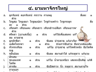 ๔ .  ยามหาจักรใหญ่ ลูกจันทน์  ดอกจันทน์  กระวาน  กานพลู สิ่งละ  ๑  ส่วน โกฐสอ  โกฐเขมา  โกฐพุงปลา  โกฐก้านพร้าว  โกฐกระดูก สิ่งละ  ๑  ส่วน เทียนดำ  เทียนแดง  เทียนขาว  เทียนข้าวเปลือก  เทียนเยาวพาณี สิ่งละ  ๑  ส่วน ตรีผลา  ( เอาแต่เนื้อ )  ๑  ส่วน  แก้ไข้เพื่อเสมหะ  แก้ไข้เจือลม  แก้ลม  ผายธาตุ ลูกผักชีลา   ๑  ส่วน  ขับลม  บำรุงธาตุ  แก้อาเจียน  แก้สะอึก เมล็ดโหระพา   ๑  ส่วน  ช่วยการขับถ่าย  ขับน้ำเหลืองเสีย หัวกระเทียม   ๑  ส่วน  แก้ไอ  บำรุงธาตุ  แก้โรคผิวหนัง  ขับโลหิตระดู ขมิ้นอ้อย   ๑  ส่วน  ขับลม  สมานลำไส้  แก้ระดูขาว  แก้บวมอักเสบ ชะเอมเทศ   ๑  ส่วน  แก้ไอ  น้ำลายเหนียว  เสมหะเป็นพิษ  แก้ดีโลหิต สารส้ม   ๑  ส่วน  ขับปัสสาวะ  นิ่ว  ระดูขาว  สมานภายใน  ภายนอก ดินประสิว   ๑  ส่วน  ขับลมที่คั่งค้างตามเส้น  ทำให้เส้นเอ็นอ่อน  ขับปัสสาวะ ยาดำ   ๔  ส่วน  ระบาย  ถ่ายลมสูงลงต่ำ  ขัดฟอกเสมหะโลหิต  ขับน้ำดี ใบกระพังโหม   ๓๐  ส่วน  แก้พิษตานซาง  แก้ไข้  ขับลม  แก้ท้องเสีย  ขับปัสสาวะ  ถอนพิษ  บำรุงกำลัง วิธีทำ   บดเป็นผง  ทำเป็นเม็ด  หนักเม็ดละ ๐ . ๕ กรัม สรรพคุณ     แก้ลมทราง  แก้ท้องอืด  ท้องเฟ้อ ขนาดรับประทาน  เด็กอายุต่ำกว่า ๕ ขวบ  ครั้งละ ๑ – ๓ เม็ด  เพิ่มลดได้ตามส่วน  ก่อนอาหารเช้า - เย็น 