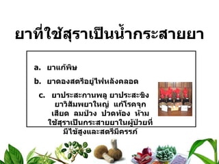 ยาที่ใช้สุราเป็นน้ำกระสายยา ยาแก้พิษ ยาดองสตรีอยู่ไฟหลังคลอด ยาประสะกานพลู ยาประสะขิง ยาวิสัมพยาใหญ่  แก้โรคจุกเสียด  ลมป่วง  ปวดท้อง  ห้ามใช้สุราเป็นกระสายยาในผู้ป่วยที่มีไข้สูงและสตรีมีครรภ์ 