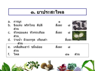 ๑ .  ยาประสะไพล การบูร   ๑  ส่วน ขิงแห้ง  พริกไทย  ดีปลี สิ่งละ   ๘  ส่วน หัวหอมแดง  หัวกระเทียม สิ่งละ   ๘  ส่วน ว่านน้ำ  ผิวมะกรูด  เทียนดำ สิ่งละ   ๘  ส่วน เกลือสินเธาว์  ขมิ้นอ้อย สิ่งละ   ๘  ส่วน ไพล ๘๑ ส่วน วิธีทำ   บดเป็นผง สรรพคุณ   แก้ท้องอืดเฟ้อ  ขับลมในลำไส้  แก้ระดูมาไม่ปกติ  ขับน้ำคาวปลา  แก้ช้ำใน ขนาดรับประทาน  ครั้งละ ๑ ช้อนกาแฟ  ก่อนอาหาร ๓ เวลา 