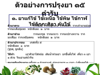 ตัวอย่างการปรุงยา ๑๕ ตำรับ ๑ .  ยาแก้ไข้ ไข้เหนือ ไข้พิษ ไข้กาฬ ไข้ตักกะศิลา ต้นไข้ ตัวยาตรง   รากชิงชี่  รากหญ้านาง  รากคนทา  รากเท้ายายม่อม  รากมะเดื่อชุมพร หนักสิ่งละ  ๒  บาท ตัวยาช่วย   รากมะกรูด  รากมะนาว  รากมะปรางหวาน  รากมะเฟือง  รากเหมือดคน หนักสิ่งละ  ๒  บาท ตัวยาประกอบ   เกสรทั้ง ๕  หนักสิ่งละ  ๑  บาท ( ชูรส ,  ชูกลิ่น ) วิธีทำ   เอาตัวยาใส่หม้อ  เติมน้ำท่วมยา  ยกขึ้นตั้งไฟ  เคี่ยว ๓ เอา ๑ ส่วน  รินเอาแต่น้ำกิน ขนาดรับประทาน  ครั้งละ ๑ ถ้วยกาแฟ  ก่อนอาหาร ๓ เวลา  ( เพิ่มลดได้ตามอาการ ) สรรพคุณ   แก้ไข้ตัวร้อน  ไข้ตัวเย็น  ร้อนในกระหายน้ำ  แก้ต้นไข้  ถอนพิษผิดสำแดง  แก้ไข้กลับไข้ซ้ำ    ไข้เหนือ  ไข้กาฬ  ไข้ตักกะศิลา  ไข้หัด  ไข้หวัด  ไข้ปอดบวม  แก้ไฟลามทุ่ง  เริม  งูสวัด  ขยุ้มตีนหมา 
