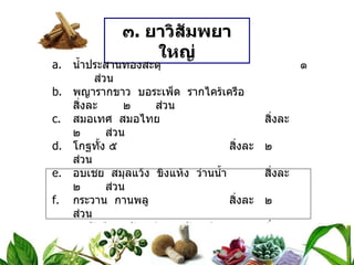 ๓ .  ยาวิสัมพยาใหญ่ น้ำประสานทองสะตุ ๑  ส่วน พญารากขาว  บอระเพ็ด  รากไคร้เครือ สิ่งละ ๒  ส่วน สมอเทศ  สมอไทย สิ่งละ ๒  ส่วน โกฐทั้ง ๕ สิ่งละ ๒  ส่วน อบเชย  สมุลแว้ง  ขิงแห้ง  ว่านน้ำ สิ่งละ ๒  ส่วน กระวาน  กานพลู สิ่งละ ๒  ส่วน ลูกผักชี  ลูกจันทน์  ดอกจันทน์ สิ่งละ ๘  ส่วน ดีปลี   ๕๖  ส่วน วิธีทำ   บดเป็นผง สรรพคุณ   แก้ท้องขึ้น  อืดเฟ้อ  จุกเสียด ขนาดรับประทาน  ครั้งละ ๑ ช้อนกาแฟ  ทุก ๔ ชั่วโมง  ใช้น้ำสุกเป็นกระสายยา 