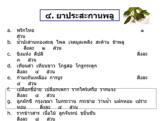 ๔ .  ยาประสะกานพลู พริกไทย   ๑  ส่วน น้ำปะสานทองสะตุ  ไพล  เจตมูลเพลิง  สะค้าน  ช้าพลู สิ่งละ  ๒  ส่วน ขิงแห้ง  ดีปลี สิ่งละ  ๓  ส่วน เทียนดำ  เทียนขาว  โกฐสอ  โกฐกระดูก สิ่งละ  ๔  ส่วน กำมะถันเหลือง  การบูร สิ่งละ  ๔  ส่วน เปลือกขี้อ้าย  เปลือกเพกา  รากไคร้เครือ  รากแจง สิ่งละ  ๔  ส่วน ลูกผักชี  กรุงเขมา  ใบกระวาน  กระชาย  ว่านน้ำ  แฝกหอม  เปราะหอม สิ่งละ  ๔  ส่วน รากข้าวสาร  เนื้อไม้  ลูกจันทน์  ขมิ้นชัน สิ่งละ  ๘  ส่วน เปลือกซิก  ( ฝาดสมาน  แก้ท้องร่วง  แก้ริดสีดวงทวาร  ห้ามโลหิตตกใน ) หนัก  ๑๐  ส่วน กานพลู  ( ขับลม  กระจายเสมหะอันข้น  แก้หอบหืด ) หนัก  ๑๓๑  ส่วน วิธีทำ   บดเป็นผง สรรพคุณ   แก้ปวดท้อง  เนื่องจากธาตุไม่ปกติ  ใช้ไพลเผาไฟฝนกับน้ำปูนใส  หรือน้ำสุกแทน  แก้บิด ขนาดรับประทาน  ครั้งละ ๑ ช้อนกาแฟ  ทุก ๓ ชั่วโมง 