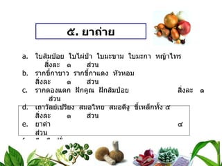 ๕ .  ยาถ่าย ใบส้มป่อย  ใบไผ่ป่า  ใบมะขาม  ใบมะกา  หญ้าไทร สิ่งละ ๑  ส่วน รากขี้กาขาว  รากขี้กาแดง  หัวหอม สิ่งละ ๑  ส่วน รากตองแตก  ฝักคูณ  ฝักส้มป่อย สิ่งละ ๑  ส่วน เถาวัลย์เปรียง  สมอไทย  สมอดีงู  ขี้เหล็กทั้ง ๕ สิ่งละ ๑  ส่วน ยาดำ ๔  ส่วน ดีเกลือฝรั่ง   ๒๐  ส่วน วิธีทำ   บดเป็นผง  ทำเป็นเม็ดหนัก ๐ . ๕ กรัม สรรพคุณ   แก้ท้องผูก  ถ่ายพรรดึก  ถ่ายกระษัย ขนาดรับประทาน  วันละ ๑ ครั้ง  ก่อนนอน  ครั้งละ ๒ – ๕ เม็ด  ตามธาตุหนักเบา 