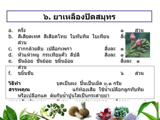 ๖ .  ยาเหลืองปิดสมุทร ครั่ง ๑  ส่วน สีเสียดเทศ  สีเสียดไทย  ใบทับทิม  ใบเทียน สิ่งละ ๑  ส่วน รากกล้วยตีบ  เปลือกเพกา สิ่งละ ๑  ส่วน หัวแห้วหมู  กระเทียมคั่ว  ดีปลี สิ่งละ ๑  ส่วน ชันอ้อย  ชันย้อย  ขมิ้นอ้อย สิ่งละ ๑  ส่วน ขมิ้นชัน   ๖  ส่วน วิธีทำ   บดเป็นผง  ปั้นเป็นเม็ด ๐ . ๑ กรัม สรรพคุณ   แก้ท้องเสีย  ใช้น้ำเปลือกลูกทับทิม  หรือเปลือกแค  ต้มกับน้ำปูนใสเป็นกระสายยา ขนาดรับประทาน  วันละ ๓ เวลาก่อนอาหาร  เด็กอายุ  ๓ – ๕ เดือน  ครั้งละ ๒ เม็ด   เด็กอายุ  ๖ – ๑๒ เดือน ครั้งละ ๓ – ๔ เม็ด   เด็กโต   ครั้งละ ๕ – ๗ เม็ด 