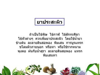 ยาประสะผิว ถ้าเป็นไข้พิษ  ไข้กาฬ  ไข้ตักกะศิลา  ไข้หัวต่างๆ  ควรเพิ่มยาประสะผิว  โดยใช้น้ำยาข้างต้น  ละลายดินสอพอง  พิมเสน  การบูรแทรก  ชโลมผิวภายนอก  หรือทา  หรือใช้รากหนามพุงดอ  ฝนกับน้ำสุรา  ละลายดินสอพอง  แทรกพิมเสนทา 