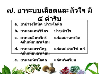 ๗ .  ยาระบบเลือดและหัวใจ มี ๕ ตำรับ ยาบำรุงโลหิต บำรุงโลหิต ยาหอมเทพวิจิตร บำรุงหัวใจ ยาหอมอินทจักร์ แก้ลมบาดทะจิต  คลื่นเหียนอาเจียน ยาหอมเนาวโกฐ แก้ลมปลายไข้  แก้คลื่นเหียนอาเจียน ยาหอมทิพโอสถ แก้ลมวิงเวียน 