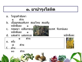 ๑ .  ยาบำรุงโลหิต โกฐจุฬาลัมพา   ๑  ส่วน เนื้อลูกสมอพิเภก  สมอไทย  สมอดีงู หนักสิ่งละ   ๑  ส่วน กฤษณา  เปลือกชะลูด  เปลือกอบเชยเทศ  จันทน์แดง หนักสิ่งละ   ๑  ส่วน แสมสาร  แสมทะเล หนักสิ่งละ   ๑  ส่วน ครั่ง   ๘  ส่วน ฝาง     ๑๐  ส่วน ดอกคำไทย   ๑๐  ส่วน วิธีทำ   บดเป็นผง  สรรพคุณ   บำรุงโลหิต ขนาดรับประทาน  ครั้งละ ๑ ช้อนกาแฟ  ก่อนอาหารเช้า – เย็น  ละลายน้ำสุก 