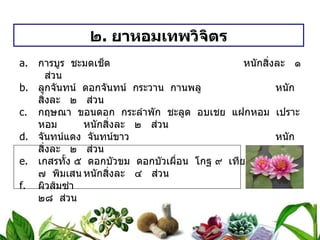 ๒ .  ยาหอมเทพวิจิตร การบูร  ชะมดเช็ด   หนักสิ่งละ  ๑  ส่วน ลูกจันทน์  ดอกจันทน์  กระวาน  กานพลู   หนักสิ่งละ  ๒  ส่วน กฤษณา  ขอนดอก  กระลำพัก  ชะลูด  อบเชย  แฝกหอม  เปราะหอม หนักสิ่งละ  ๒  ส่วน จันทน์แดง  จันทน์ขาว หนักสิ่งละ  ๒  ส่วน เกสรทั้ง ๕  ดอกบัวขม  ดอกบัวเผื่อน  โกฐ ๙  เทียน ๙  ผิวส้ม ๗  พิมเสน หนักสิ่งละ  ๔  ส่วน ผิวส้มซ่า   ๒๘  ส่วน ดอกมะลิ   ๑๘๔  ส่วน วิธีทำ   บดเป็นผง  ผสมดอกไม้เทศ  ทำเป็นเม็ด  หนัก ๐ . ๒ กรัม  สรรพคุณ   แก้ลม  บำรุงหัวใจ ขนาดรับประทาน  ครั้งละ ๕ – ๗ เม็ด 