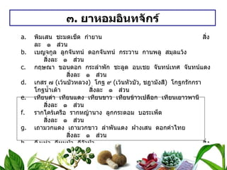 ๓ .  ยาหอมอินทจักร์ พิมเสน  ชะมดเช็ด  กำยาน   สิ่งละ  ๑  ส่วน เบญจกูล  ลูกจันทน์  ดอกจันทน์  กระวาน  กานพลู  สมุลแว้ง สิ่งละ  ๑  ส่วน กฤษณา  ขอนดอก  กระลำพัก  ชะลูด  อบเชย  จันทน์เทศ  จันทน์แดง   สิ่งละ  ๑  ส่วน เกสร ๗  ( เว้นบัวหลวง )  โกฐ ๙  ( เว้นหัวบัว ,  ชฎามังสี )  โกฐกรักกรา  โกฐน้ำเต้า  สิ่งละ  ๑  ส่วน เทียนดำ  เทียนแดง  เทียนขาว  เทียนข้าวเปลือก  เทียนเยาวพานี   สิ่งละ  ๑  ส่วน รากไคร้เครือ  รากหญ้านาง  ลูกกระดอม  บอระเพ็ด   สิ่งละ  ๑  ส่วน เถามวกแดง  เถามวกขาว  ลำพันแดง  ฝางเสน  ดอกคำไทย   สิ่งละ  ๑  ส่วน ดีงูเห่า  ดีหมูป่า  ดีวัวป่า   สิ่งละ  ๑  ส่วน วิธีทำ   ยาทั้งนี้เสมอภาค  ชนิดผง  บดเป็นผง  ชนิดเม็ด  หนักเม็ดละ ๐ . ๒ กรัม สรรพคุณ   แก้ลมบาดทะจิต  ใช้น้ำดอกมะลิ แก้คลื่นเหียน อาเจียน ใช้น้ำลูกผักชี  เทียนดำต้ม  ถ้าไม่มีใช้น้ำสุก แก้ลมจุกเสียด ใช้น้ำขิงต้ม ขนาดรับประทาน  ทุก ๓ ชั่วโมง  ชนิดผง  ครั้งละ ๑ ช้อนกาแฟ  ชนิดเม็ด  ครั้งละ ๕ – ๑๐ เม็ด 