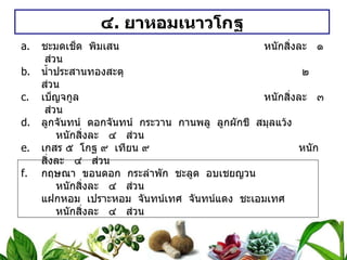 ๔ .  ยาหอมเนาวโกฐ ชะมดเช็ด  พิมเสน   หนักสิ่งละ  ๑  ส่วน น้ำประสานทองสะตุ    ๒  ส่วน เบ็ญจกูล หนักสิ่งละ  ๓  ส่วน ลูกจันทน์  ดอกจันทน์  กระวาน  กานพลู  ลูกผักชี  สมุลแว้ง หนักสิ่งละ  ๔  ส่วน เกสร ๕  โกฐ ๙  เทียน ๙ หนักสิ่งละ  ๔  ส่วน กฤษณา  ขอนดอก  กระลำพัก  ชะลูด  อบเชยญวน หนักสิ่งละ  ๔  ส่วน แฝกหอม  เปราะหอม  จันทน์เทศ  จันทน์แดง  ชะเอมเทศ หนักสิ่งละ  ๔  ส่วน รากไคร้เครือ  หัวแห้วหมู  หญ้าตีนนก  บอระเพ็ด  ลูกกระดอม หนักสิ่งละ  ๔  ส่วน แก่นสน สักขี ลูกราชดัด ลูกสารพัดพิษ เนื้อลูกสมอพิเภก เนื้อลูกมะขามป้อม หนักสิ่งละ  ๔  ส่วน วิธีทำ   บดเป็นผง  ทำเป็นเม็ด  หนักเม็ดละ ๐ . ๒ กรัม  สรรพคุณ   แก้ลมคลื่นเหียน  อาเจียน  ใช้น้ำลูกผักชี  เทียนดำต้ม แก้ปลายไข้  ใช้ก้านสะเดา  ลูกกระดอม  บอระเพ็ด  ต้มเอาน้ำหรือใช้น้ำสุกแทน ขนาดรับประทาน  ทุก ๓ ชั่วโมง  ชนิดผง  ๑ / ๒ – ๑ ช้อนกาแฟ  ชนิดเม็ด ๕ – ๑๐ เม็ด 