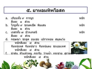 ๕ .  ยาหอมทิพโอสถ เทียนทั้ง ๙  การบูร   หนักสิ่งละ  ๑  ส่วน โกฐทั้ง ๙  ชะมดเช็ด  พิมเสน   หนักสิ่งละ  ๒  ส่วน เกสรทั้ง ๗  บัวจงกลนี หนักสิ่งละ  ๔  ส่วน กฤษณา  ชะลูด  อบเชย  เปราะหอม  สมุลแว้ง หนักสิ่งละ  ๔  ส่วน จันทน์เทศ  จันทน์ขาว  จันทน์แดง  ชะเอมเทศ หนักสิ่งละ  ๔  ส่วน ข่าต้น  หัวแห้วหมู  กระจับ  ว่านน้ำ  กระชาย  สุรามฤต  สนเทศ หนักสิ่งละ  ๔  ส่วน ลูกจันทน์  ดอกจันทน์  ฝางเสน  ดอกคำไทย หนักสิ่งละ  ๔  ส่วน วิธีทำ   บดเป็นผง  ปั้นเป็นเม็ด ๐ . ๒ กรัม สรรพคุณ   แก้ลมวิงเวียน  ละลายน้ำดอกไม้  หรือน้ำสุก ขนาดรับประทาน  ครั้งละ ๑ / ๒ – ๑ ช้อนกาแฟ  ชนิดเม็ดครั้งละ ๕ – ๗ เม็ด 