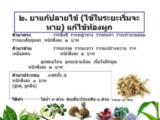 ๒ .  ยาแก้ปลายไข้  ( ไข้ในระยะเริ่มจะหาย )  แก้ไข้ท้องผูก ตัวยาตรง   รากชิงชี่  รากหญ้านาง  รากคนทา  รากเท้ายายม่อม  รากมะเดื่อชุมพร หนักสิ่งละ  ๒  บาท ตัวยาช่วย   รากมะกรูด  รากมะนาว  รากมะปรางหวาน  รากเหมือดคน หนักสิ่งละ  ๒  บาท   ลูกสมอไทย  ลูกมะขามป้อม  เนื้อในฝักคูณ หนักสิ่งละ  ๒  บาท ตัวยาประกอบ   เกสรทั้ง ๕  หนักสิ่งละ  ๑  บาท ( ชูรส ,  ชูกลิ่น ) วิธีทำ   ใส่น้ำ ๓ ส่วน  ต้มเคี่ยวให้เหลือ ๑ ส่วน  รินเอาน้ำดื่ม ขนาดรับประทาน  ครั้งละ ครึ่งถ้วยกาแฟ  ก่อนอาหาร ๓ เวลา สรรพคุณ   แก้ปลายไข้  ถ่ายพิษไข้  แก้ร้อนในกระหายน้ำ  แก้ไข้ท้องผูก 