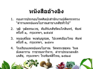 หนังสืออ้างอิง กองการประกอบโรคศิลปะสำนักงานปลัดกระทรวง  “ตำราแพทย์แผนโบราณสาขาเภสัชทั่วไป” วุฒิ  วุฒิธรรมเวช ,  คัมภีร์เภสัชรัตนโกสินทร์ ,  พิมพ์ครั้งที่ ๑ ,  กรุงเทพฯ ,  ๒๕๔๕ หมอเสงี่ยม  พงษ์บุญรอด ,  ไม้เทศเมืองไทย  พิมพ์ครั้งที่ ๑ ,  กรุงเทพฯ ,  ๒๔๙๓ โรงเรียนแพทย์แผนโบราณ  วัดพระเชตุพน  วิมลมังคลาราม  ราชวรมหาวิหาร ,  ตำราประมวลหลักเภสัช ,  กรุงเทพฯ :  โรงพิมพ์สีไทย ,  ๒๕๒๘ 