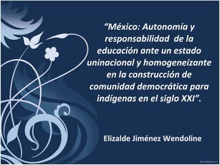 “ México: Autonomía y responsabilidad  de la educación ante un estado uninacional y homogeneízante en la construcción de comunidad democrática para indígenas en el siglo XXI”. Elizalde Jiménez Wendoline 