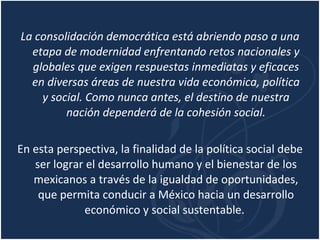 La consolidación democrática está abriendo paso a una etapa de modernidad enfrentando retos nacionales y globales que exigen respuestas inmediatas y eficaces en diversas áreas de nuestra vida económica, política y social. Como nunca antes, el destino de nuestra nación dependerá de la cohesión social. En esta perspectiva, la finalidad de la política social debe ser lograr el desarrollo humano y el bienestar de los mexicanos a través de la igualdad de oportunidades, que permita conducir a México hacia un desarrollo económico y social sustentable.  