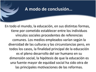 En todo el mundo, la educación, en sus distintas formas, tiene por cometido establecer entre los individuos vínculos sociales procedentes de referencias comunes. Los medios empleados varían según la diversidad de las culturas y las circunstancias pero, en todos los casos, la finalidad principal de la educación es el pleno desarrollo del ser humano en su dimensión social, la hipótesis de que la educación es una fuente mayor de equidad social ha sido otra de las principales motivaciones de las reformas. A modo de conclusión… 