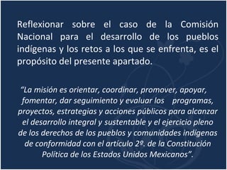 Reflexionar sobre el caso de la Comisión Nacional para el desarrollo de los pueblos indígenas y los retos a los que se enfrenta, es el propósito del presente apartado. “ La misión es orientar, coordinar, promover, apoyar, fomentar, dar seguimiento y evaluar los  programas, proyectos, estrategias y acciones públicos para alcanzar el desarrollo integral y  sustentable y el ejercicio pleno de los derechos de los pueblos y comunidades indígenas de conformidad con el artículo 2º. de la Constitución Política de los Estados Unidos Mexicanos”. 